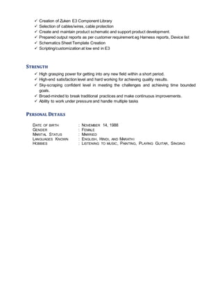  Creation of Zuken E3 Component Library
 Selection of cables/wires, cable protection
 Create and maintain product schematic and support product development.
 Prepared output reports as per customer requirement.eg Harness reports, Device list
 Schematics Sheet Template Creation
 Scripting/customization at low end in E3
STRENGTH
 High grasping power for getting into any new field within a short period.
 High-end satisfaction level and hard working for achieving quality results.
 Sky-scraping confident level in meeting the challenges and achieving time bounded
goals.
 Broad-minded to break traditional practices and make continuous improvements.
 Ability to work under pressure and handle multiple tasks
PERSONAL DETAILS
DATE OF BIRTH : NOVEMBER 14, 1988
GENDER : FEMALE
MARITAL STATUS : MARRIED
LANGUAGES KNOWN : ENGLISH, HINDI, AND MARATHI
HOBBIES : LISTENING TO MUSIC, PAINTING, PLAYING GUITAR, SINGING
 