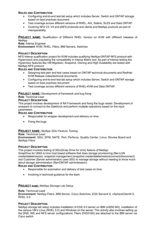 ROLES AND CONTRIBUTION
• Configuring end-to-end test lab setup which includes Server, Switch and ONTAP storage
based on best practices document.
• Test coverage across different versions of RHEL, AIX, Solaris, SLES and Data ONTAP.
• Covering NFS V3, V4 and pNFS protocols and clients and NetApp products as part of
interoperability.
PROJECT NAME: Qualification of Different RHEL Version on KVM with different releases of
NetApp
Role: Interop Engineer
Environment: KVM, RHEL, Filers, IBM Servers, Switches
PROJECT DESCRIPTION
NFS Interop qualification project for KVM includes qualifying NetApp-ONTAP NFS protocol with
Hypervisors and populating the compatibility in Interop Matrix tool. As part of Interop testing the
Hypervisor features like VM Migration, Snapshot, Cloning and High Availability are tested with
NetApp NFS protocol.
ROLES AND CONTRIBUTION
• Designing test plan and test cases based on ONTAP technical documents and RedHat-
KVM Release notes/technical documents.
• Configuring end-to-end test lab setup which includes Server, Switch and ONTAP storage
based on best practices document.
• Test coverage across different versions of RHEL-KVM and Data ONTAP.
PROJECT NAME: Development of framework and bug fixing
Role: Technical Lead
PROJECT DESCRIPTION
This project involves development of RA Framework and fixing the bugs raised. Development of
wrappers to connect to the Galeforce and perform multiple operations based on the input
parameters.
ROLES AND CONTRIBUTION
• Responsible for wrapper development and delivery on time
• Fixing the bugs.
PROJECT NAME: NetApp SDU Feature Testing
Role: Technical Lead
Environment: SDU, DFM, NATE, Perl, Perforce, Quality Center, Linux, Review Board and
NetApp Filers
PROJECT DESCRIPTION
This project involves testing of SDU(Snap Drive for Unix) feature of NetApp.
SnapDrive for UNIX is Unix host based software that does storage provisioning (filer-LUN
create/delete/resize), snapshot management (snapshot create/delete/restore/connect/disconnect)
and Customer (Server administrator) uses SDU to manage storage without needing to know much
about storage administration (filer/ONTAP administration)
ROLES AND CONTRIBUTION
• Responsible for automation and delivery of test cases on time
• Involving in technical guidance for the team
PROJECT NAME: NetApp Storage Lab Setup
Role: Technical Lead
Environment: NetApp Filers, IBM Server, Cisco Switches, ESX Server4.0, vSphereClient4.0,
RHEL 5.0
PROJECT DESCRIPTION
NetApp storage lab setup includes installation of ESX 4.0 server on IBM (x3650 M3), installation of
the various VM’s Linux (RHEL 5.0) and Windows on the server. This activity also involves setting up
the DNS, NIS and NFS server configurations. Filers (FAS3160) are attached to the IBM server via
Cisco switch.
 