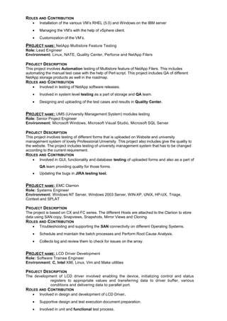 ROLES AND CONTRIBUTION
• Installation of the various VM’s RHEL (5.0) and Windows on the IBM server
• Managing the VM’s with the help of vSphere client.
• Customization of the VM’s.
PROJECT NAME: NetApp Multistore Feature Testing
Role: Lead Engineer
Environment: Linux, NATE, Quality Center, Perforce and NetApp Filers
PROJECT DESCRIPTION
This project involves Automation testing of Multistore feature of NetApp Filers. This includes
automating the manual test case with the help of Perl script. This project includes QA of different
NetApp storage products as well in the roadmap.
ROLES AND CONTRIBUTION
• Involved in testing of NetApp software releases.
• Involved in system level testing as a part of storage and QA team.
• Designing and uploading of the test cases and results in Quality Center.
PROJECT NAME: UMS (University Management System) modules testing
Role: Senior Project Engineer
Environment: Microsoft Windows, Microsoft Visual Studio, Microsoft SQL Server
PROJECT DESCRIPTION
This project involves testing of different forms that is uploaded on Website and university
management system of lovely Professional University. This project also includes give the quality to
the website. The project includes testing of university management system that has to be changed
according to the current requirement.
ROLES AND CONTRIBUTION
• Involved in GUI, functionality and database testing of uploaded forms and also as a part of
QA team providing quality for those forms.
• Updating the bugs in JIRA testing tool.
PROJECT NAME: EMC Clarrion
Role: Systems Engineer
Environment: Windows NT Server, Windows 2003 Server, WIN-XP, UNIX, HP-UX, Triage,
Context and SPLAT
PROJECT DESCRIPTION
The project is based on CX and FC series. The different Hosts are attached to the Clariion to store
data using SAN copy, Snapviews, Snapshots, Mirror Views and Cloning.
ROLES AND CONTRIBUTION
• Troubleshooting and supporting the SAN connectivity on different Operating Systems.
• Schedule and maintain the batch processes and Perform Root Cause Analysis.
• Collects log and review them to check for issues on the array.
PROJECT NAME: LCD Driver Development
Role: Software Trainee Engineer
Environment: C, Intel X86, Linux, Vim and Make utilities
PROJECT DESCRIPTION
The development of LCD driver involved enabling the device, initializing control and status
registers to appropriate values and transferring data to driver buffer, various
conditions and delivering data to parallel port.
ROLES AND CONTRIBUTION
• Involved in design and development of LCD Driver.
• Supportive design and test execution document preparation.
• Involved in unit and functional test process.
 