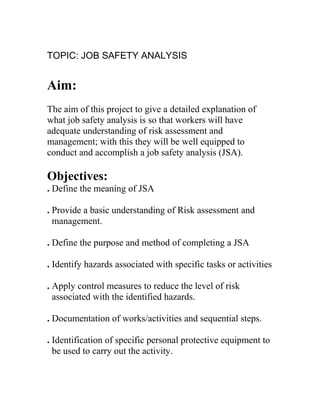TOPIC: JOB SAFETY ANALYSIS
Aim:
The aim of this project to give a detailed explanation of
what job safety analysis is so that workers will have
adequate understanding of risk assessment and
management; with this they will be well equipped to
conduct and accomplish a job safety analysis (JSA).
Objectives:
. Define the meaning of JSA
. Provide a basic understanding of Risk assessment and
management.
. Define the purpose and method of completing a JSA
. Identify hazards associated with specific tasks or activities
. Apply control measures to reduce the level of risk
associated with the identified hazards.
. Documentation of works/activities and sequential steps.
. Identification of specific personal protective equipment to
be used to carry out the activity.
 