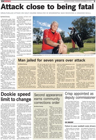 SNNEWS SHEPPARTON NEWS, THURSDAY, NOVEMBER 19, 2015 5
Attack close to being fatal
DRUG-FUELLED ATTACK ON GOLF COURSE RESULTED IN MOOROOPNA MAN RECEIVING A CRACKED SKULL
By Elaine Cooney
Lucky to be alive: Brian McGee was a millimetre from death after he was assaulted by a ice-fuelled man on a golf course in 2013.
Mooroopna golfer Brian
McGee was a millimetre away
from death when an ice addict
ran onto a golf course and
smashed his skull with a golf
club two years ago.
The Bangerang elder, now
73, was playing golf with his
brother Lionel McGee and
mate Max Archer, when the
addict approached them.
He said the group was walk-
ing to the 16th hole, when the
addict, who was not wearing a
shirt or shoes, approached
them.
‘‘He just started abusing
us,’’ Uncle Brian said.
The man told the golfers he
would kill them and threw a
piece of wood at Uncle Brian.
‘‘I thought, ‘well this bloke is
totally serious’,’’ Uncle Brian
said.
‘‘He was very much on ice
— the eyes, he couldn’t focus
properly. I knew that this
bloke was on ice.’’
Uncle Brian said he had cal-
led police and continued with
the game.
‘‘I got to the tee — I had
good skill then — I was put-
ting for the birdie and I
thought, ‘Why is this happen-
ing now?’,’’ he said with a
laugh.
He said the man then
swung a golf club at him.
‘‘That’s all I remember.’’
He woke up in the ambu-
lance and remembered seeing
his brother, Lionel, distraught.
‘‘He thought I was going to
die — he had tears in his
eyes,’’ Uncle Brian said.
‘‘We’re very close — every-
thing we’ve done, we’ve done
together.
‘‘I asked the doctor how
close I was (to dying).
‘‘He said one millimetre
before I’m dead.’’
Uncle Brian suffered a crac-
ked skull, for which he needed
an operation, and had a steel
plate inserted.
The man who carried out
the attack was jailed for seven
years on Tuesday.
‘‘He’ll have some time to
think about it,’’ Uncle Brian
said.
‘‘I feel sorry for him, there’s
something wrong with the
man. He’s a bloke on ice.
‘‘We were open slather to
abuse.
‘‘You think you are enjoying
yourself and have been play-
ing golf for 20 years . . .’’
He said the most severe
effect was the memories of
the event.
‘‘My memory is probably
my worst enemy.
‘‘You’d be driving to Mel-
bourne on your own, thinking
about certain things and
you’ve got to pull up and con-
centrate.’’
However, he said the event
hadn’t caused him to become
afraid.
‘‘I’ve never been frightened
of anything.’’
Dookie speed
limit to change
The speed limit in Dookie
will be reduced after meet-
ings between the commun-
ity and VicRoads.
In response to a recent
truck rollover at the intersec-
tion of Dookie-Shepparton
Rd/Cosgrove-Caniambo Rd,
VicRoads will also revamp
warning signs and extend a
speed limit zone.
VicRoads was pleased with
the community’s partici-
pation in a recent review of
the speed limit in the town-
ship of Dookie, regional
director Bryan Sherritt said.
‘‘VicRoads received a num-
ber of road safety concerns
from the local community,
so we put the call out to the
community to provide feed-
back about a change in
speed limit,’’ Mr Sherritt
said.
‘‘VicRoads heard com-
ments from many commun-
ity members, with views
well-aligned and in support
of a speed limit change.’’
VicRoads considered all
the feedback from the com-
munity and will change the
speed limit from 60 km/h to
50 km/h through the Dookie
township.
Existing curve warning
signs will be revamped and
the 80 km/h speed limit ac-
ross the railway line towards
Shepparton will be extended
to include the curve.
Mr Sherritt said the chan-
ges would improve safety for
road users travelling through
the area.
‘‘We have consulted with
our road safety partners, Vic-
toria Police and Greater
Shepparton City Council,
regarding the changes and
they are supportive of these
safety improvements,’’ he
said.
The changes will be in
place by the end of 2015.
Crisp appointed as
deputy commissioner
Victoria Police Chief Com-
missioner Graham Ashton
has announced the appoint-
ment of Andrew Crisp as the
new Regional Operations
Deputy Commissioner.
Mr Crisp has been a Vic-
toria Police member for 37
years, and has performed a
range of operational, project
and specialist roles in Vic-
toria and overseas.
Chief Comm Ashton said
the appointment was well
deserved.
‘‘Andrew has proven him-
self to be an exceptional
officer over a long, distin-
guished career,’’ he said.
‘‘His experience and know-
ledge will complement the
executive command team as
we continue to work through
issues facing the Victorian
community.’’
Superintendent Debra
Abbott will replace Mr Crisp
as State Emergencies and
Security Command Assist-
ant Commissioner.
By Elaine Cooney
Second appearance
earns community
corrections order
A homeless man, 36,
who absconded from
Shepparton Magistrates’
Court last week after ask-
ing the magistrate to jail
him, reappeared on Mon-
day.
Daniel Salau was given
a two-year community
corrections order after he
pleaded guilty to burglary.
Police prosecutor Lead-
ing Senior Constable Kim
Thomson said on Decem-
ber 13 last year at
4.30 am, Salau knocked
the door of Shepparton
Liquor Works, causing it to
come off its rail.
She said he entered and
stole a slab of beer and
returned 20 minutes later
to steal three bottles of
liquor.
Ldg Sen Const Thom-
son said at 10.20 am
Salau returned again
and stole two bottles of
Sambuca and a slab of
VB beer.
Defence lawyer Shane
Appel said Salau was
homeless and had a
problem with alcohol.
He said Salau tended
to offend on a low level
when he ‘‘fell off the
edge’’.
Magistrate John O’C-
allaghan expressed his
intolerance for the cri-
mes Salau had commit-
ted.
‘‘My brother magi-
strate decided on a CCO
(community corrections
order) but I’d just send
you to jail,’’ he said.
IN BRIEF
Failure to wear seatbelt costs drivers
Tatura police are warning
people to buckle-up when
driving.
Tatura police Leading
Senior Constable Kevin
Ingram said two people
were caught driving without
seatbelts this month.
He said a Tatura man, 22,
was stopped in Thomson St,
Tatura on Thursday last
week and was issued with a
$303 fine and three demerit
points. Another Tatura man,
28, was stopped in Hogan
St, Tatura and was fined
$303 fine and lost three
demerit points.
Man jailed for seven years over attack
By Elaine Cooney
A Shepparton man, 36, has been
jailed for seven years for assaulting
an elderly man on a Mooroopna
golf course two years ago.
Shane Webster, of Yorkshire Cres,
pleaded guilty to intentionally in-
flicting serious injury, at the Shepp-
arton County Court on Tuesday.
The court heard Webster
approached the victim, who was
playing golf with two others at
Mooroopna Golf Course on Sep-
tember 21, 2013, when the victim
said he was just there to play golf
and told him to ‘‘p*** off’’.
‘‘You said you were going to get a
lump of wood and knock his head
off, and swung and hit the victim
on the left shoulder (with a tree
branch),’’ Judge Lance Pilgrim said.
‘‘Fifteen minutes later you
returned to the 16th hole . . .
brandishing a golf club and said
you were going to kill the victim.’’
Judge Pilgrim said the victim suf-
fered a depressed fracture to the
head and injuries to his right side.
He said the victim needed to have
the skull fragments surgically
removed from his head and in Feb-
ruary 2014 had a steel plate fitted to
offer protection to the ‘‘soft spot’’
on his skull which was vulnerable to
injuries.
Judge Pilgrim read medical re-
ports that stated Webster was intox-
icated on methamphetamine at the
time of the attack.
In the report, Webster told the
doctor, ‘‘It was the shard (ice) that
meant I didn’t back down from it —
I was off my face’’.
When told the man he attacked
was indigenous, Webster told the
doctor, ‘‘I didn’t see age, I didn’t
see colour. It wouldn’t have hap-
pened otherwise (without the con-
sumption of ice).’’
Judge Pilgrim read parts of the
victim impact statement to the
court.
It read the attack had not killed
the victim but had taken his health
and had contributed to him ageing
quickly. He felt like the ‘‘outgoing
fun poppy and independent father’’
had gone and his life was ending in
an ‘‘emotional, confusing rol-
lercoaster’’.
When handing down his sen-
tence, Judge Pilgrim took into
account Webster’s abusive child-
hood and the work he did with his
church but said his prospect for
rehabilitation was ‘‘guarded’’.
Judge Pilgrim said Webster had a
20-year history of violence, which
included 14 assaults with convic-
tions.
‘‘The fact that 14 convictions
related to assault (means) you are
just not learning,’’ he said.
Webster will be eligible for parole
in five-and-a-half years.
 