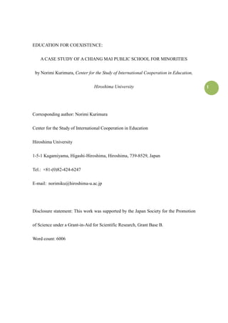 1
EDUCATION FOR COEXISTENCE:
A CASE STUDY OF A CHIANG MAI PUBLIC SCHOOL FOR MINORITIES
by Norimi Kurimura, Center for the Study of International Cooperation in Education,
Hiroshima University
Corresponding author: Norimi Kurimura
Center for the Study of International Cooperation in Education
Hiroshima University
1-5-1 Kagamiyama, Higashi-Hiroshima, Hiroshima, 739-8529, Japan
Tel.: +81-(0)82-424-6247
E-mail: norimiku@hiroshima-u.ac.jp
Disclosure statement: This work was supported by the Japan Society for the Promotion
of Science under a Grant-in-Aid for Scientific Research, Grant Base B.
Word count: 6006
 