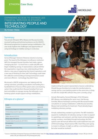 ETHIOPIA Case Study
INTEGRATING PEOPLEAND
TECHNOLOGY
EXPANDING ACCESS TO SAVINGS-LED
FINANCIAL SERVICES IN ETHIOPIA
By Kirsten Weiss
* Sources: United Nations Development Programme and CIAWorld Factbook. Findex 2014 (http://datatopics.worldbank.org/financialinclusion/country/ethiopia). Acronyms: GDP, gross domestic 		
	 product; GNI, gross national income; PPP, purchasing power parity.
implementing the system represented a massive undertaking.
Should Buusaa Gonofaa try to make the transformation to
savings and to a core banking system at the same time, or keep
on with the simple MIS software they were currently using?
Amsalu Alemayehu, General Manager of the Ethiopian
MFI, Wasasa, was debating the same issue. Like Buusaa
Gonofaa, Wasasa had begun working with MicroLead-funded
consultants on savings mobilization. Unlike Buusaa Gonofaa,
Wasasa had something of a head start. They’d already begun
mobilizing voluntary savings.
Amsalu realized they needed to go further. The MFI needed to
expand its mobilization of voluntary savings in order to expand
its capital base and outreach, and that meant achieving bigger
savings numbers, most likely through technology. But their
systems were all manual. Before they could implement any sort
of POS technology, they’d need an MIS. And if they were going
to invest in software, it might as well be a core banking system.
But what would be involved?
Capital Addis Ababa
Population 96,633,458
Formal account holders incl. mobile money (% age 15+) 20%
Formal savings account (% age 15+) 14%
Currency Birr (ETB)
Inflation rate end of 2013-14 8.5%
GNI per capita, PPP (2013) $1380
Population below the poverty line (2011/2012) 27.8%
Life expectancy 60.75 years
Literacy rate 39%
Human Development Index Rating 173 out of 187
Ethiopia at a glance*
Summary
Two private Ethiopian MFIs, Wasasa and Buusaa Gonofaa,
received funding and technical assistance via the UNCDF’s
MicroLead programme to expand savings mobilization. This
case study explores the challenges and opportunities of
using technology to mobilize savings in rural areas.
Introduction
General Manager Teshome Yohannes stood at a turning
point. The board of the Ethiopian microfinance institution
(MFI) he managed, Buusaa Gonofaa, had made a game-
changing decision – to move from a credit-only MFI and
begin mobilizing savings. It represented a cultural shift for
the organization, requiring a new understanding of their
clients, a new way of organizing their branch operations, and
a new way of thinking for their staff. Technology could make
the collection and recording of savings transactions easier
and more efficient – technology they didn’t have.
MicroLead, a UNCDF programme, was helping with the
savings transition, providing consultants and funding for a
handheld Point of Service (POS) system and a core banking
system that could transform Buusaa Gonofaa’s front and
back-end ability to manage savings. But although a core
banking system would support savings mobilization,
 