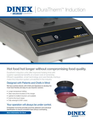 Hot food hot longer without compromising food quality.
Duratherm induction units offer improved holding time with
superior operational beneﬁts at a lower cost of ownership.
Efﬁcient capabilities, smart technology and user-friendly interface
make this induction system unmatched in the industry.
More Information On Back
| DuraTherm™
Induction
Your operation will always be under control.
Embedded microchip provides proximity detection and individual
identification to ensure consistent heat without overheating.
Designed with Patients and Chefs in Mind
We have worked directly with Chefs and Operators to develop the
most food friendly and easy-to-use induction solution.
• Longer temperature holding
• Clear instructions located on the charger
• Lightest & smallest induction unit available
• Cool-to-the-touch bases
• Fully watertight & NSF Listed
Products Available June 2016
 