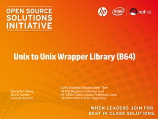 Unix to Unix Wrapper Library (B64)


                   UUWL Shanghai Solution Center Team
Cheng Yan-Zhang,   HP RISC Migrations Solutions Lead
Bruno Cornec       HP EMEA Open Source Profession Lead
Arnaud Meurant     HP WW OSSI & RISC Migrations
 