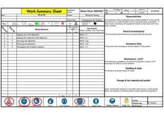 Work Summary Sheet
Department/
Slicer Dicer SD6/SD7
Date: 07-May-15 Rev #: 1 Written by
EH-INS-001
Section Page 1 Of 7 M.Elliker
Area: P2 & P3 Process Slicing & Dicing
Responsibilities
Product Type Polystyrene All Grades
Key:
Work Element
VA NVA
General Housekeeping
1 1 Setting up of the Machine WES 1.1 The area around the Machine to be swept following each job.
2 2 Adding the material to the Machine WES 1.2
3 3 Running the Machine WES 1.3a
3 3 Running the Machine WES 1.3b Emergency Stop
4 4 Packaging the finished material WES 1.4 In the event of an emergency hit the nearest E-Stop button.
Maintenance - LOTO
Handling of waste
All offcuts to be stored ready for reuse.
Storage of raw materials and product
Totals 0 0
Safety Dress Safety Helmet High Viz
Operator
Production Mgr M. Wasim
Locks Safety Glasses Safety Shoes Gloves Ear Protection Face Protection QHSE Manager
All employees, where applicable have a responsibility for ensuring that
machinery is in a safe condition prior to any work being undertaken. If
there is any uncertainty, the equipment should not be used until it has
been checked.
Time - Elements
(secs) "Key Points"
Safety, Quality, Cost, Technique
All maintenance operations on electrical equipment require LOTO
Instruction EH-INS-010 to be followed
Avoid contact with moisture or any other water source. Avoid storing
either raw material or finished product close to electrical equipment.
Elem
ent
Step
N
o
STANDARD IN-
PROCESS
STOCK
DELTA
CRITIC
AL
QUALIT
Y
CHECK
H & S
CONCERN
C KNA
CK
POIN
T
STEP No.
SEQUENC
E
 