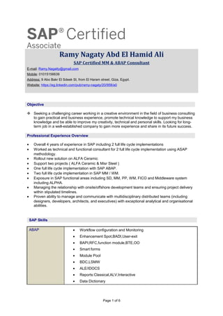 Ramy Nagaty Abd El Hamid Ali
SAP Certified MM & ABAP Consultant
E-mail: Ramy.Nagatty@gmail.com
Mobile: 01015156639
Address: 9 Abo Bakr El Sdeek St, from El Haram street. Giza, Egypt.
Website: https://eg.linkedin.com/pub/ramy-nagaty/20/958/a0
 Seeking a challenging career working in a creative environment in the field of business consulting
to gain practical and business experience, promote technical knowledge to support my business
knowledge and be able to improve my creativity, technical and personal skills. Looking for long-
term job in a well-established company to gain more experience and share in its future success.
• Overall 4 years of experience in SAP including 2 full life cycle implementations
• Worked as technical and functional consultant for 2 full life cycle implementation using ASAP
methodology.
• Rollout new solution on ALFA Ceramic
• Support two projects ( ALFA Ceramic & Misr Steel )
• One full life cycle implementation with SAP ABAP.
• Two full life cycle implementation in SAP MM / WM.
• Exposure in SAP functional areas including SD, MM, PP, WM, FICO and Middleware system
including ALPHA.
• Managing the relationship with onsite/offshore development teams and ensuring project delivery
within stipulated timelines.
• Proven ability to manage and communicate with multidisciplinary distributed teams (including
designers, developers, architects, and executives) with exceptional analytical and organisational
abilities.
ABAP • Workflow configuration and Monitoring
• Enhancement Spot,BADI,User-exit
• BAPI,RFC,function module,BTE,OO
• Smart forms
• Module Pool
• BDC,LSMW
• ALE/IDOCS
• Reports:Classical,ALV,Interactive
• Data Dictionary
Page 1 of 6
Objective
Professional Experience Overview
SAP Skills
 