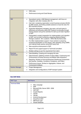 • OSS notes
• Performance tuning and Code Review
MM • Specialized mainly in MM Material management, with focus on
integration with other modules (SD, FI).
• Had role in analysing organization current business process (AS-IS)
for MM module, and finding suitable solutions to have the new (TO-
BE) business process.
• Supported department managers, key-users, and end-users to
effectively and efficiently utilize ERP Systems functionality through
training session and go live activities for start-up and data migration
to SAP.
• Participated in project preparation for implementation and migration
to SAP, such as (part numbering, preparing (Material Master -
Storage Locations - Bin Locations - GRGI Slip Numbers) data.
• For After implementation support, I have worked on preparing
functional specification of new reports, data uploading using LSMW,
and making simple queries using SQVI query tool.
• New scenarios enhancement in SAP.
• Report FS and Logical support to Technical consultant.
• Multiple settings as per the requirement from client.
Business
Warehouse
• Data Modelling: Creating and managing Info sets,
• Data Extraction: Deleting contents of setup tables, Customizing and
Enhancement of Extract structure and Master Data extractions.
• Reporting: Worked on front-end Business Warehouse Components
like Queries, Variables, Conditions, Exceptions, and Filters.
• Performance Issues: Worked on Aggregates, Indexes, and
Compression/collapse.
Solution Manager • Project Management
• Integration and Configurations of SAP transport system
Skill Type Skill Name
Technical Skills
• SQL Language
• ERP
• Microsoft SQL Server 2000 - 2008
• ASP.NET
• Crystal Reports
• C#.Net
• VB.Net
• Android Development
• SharePoint 2007
• IBM Work Light
• Oracle Database
Page 2 of 6
Non SAP Skills
 