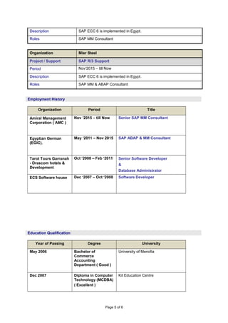 Description SAP ECC 6 is implemented in Egypt.
Roles SAP MM Consultant
Organization Misr Steel
Project / Support SAP R/3 Support
Period Nov‘2015 – till Now
Description SAP ECC 6 is implemented in Egypt.
Roles SAP MM & ABAP Consultant
Organization Period Title
Amiral Management
Corporation ( AMC )
Nov ‘2015 – till Now Senior SAP MM Consultant
Egyptian German
(EGIC).
May ‘2011 – Nov 2015 SAP ABAP & MM Consultant
Tarot Tours Garranah
- Orascom hotels &
Development
Oct ‘2008 – Feb ‘2011 Senior Software Developer
&
Database Administrator
ECS Software house Dec ‘2007 – Oct ‘2008 Software Developer
Year of Passing Degree University
May 2006 Bachelor of
Commerce
Accounting
Department ( Good )
University of Menofia
Dec 2007 Diploma in Computer
Technology (MCDBA)
( Excellent )
Kit Education Centre
Page 5 of 6
Employment History
Education Qualification
 