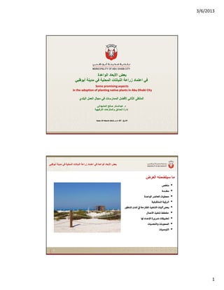 3/6/2013
1
Some promising aspectsSome promising aspects
in the adoption of planting native plants in Abu Dhabi Cityin the adoption of planting native plants in Abu Dhabi City
‫اﻟﻮاﻋﺪة‬ ‫اﻷﺑﻌﺎد‬ ‫ﺑﻌﺾ‬‫اﻟﻮاﻋﺪة‬ ‫اﻷﺑﻌﺎد‬ ‫ﺑﻌﺾ‬
‫أﺑﻮﻇﺒﻲ‬ ‫ﻣﺪﻳﻨﺔ‬ ‫ﻓﻲ‬ ‫اﻟﻤﺤﻠﻴﺔ‬ ‫اﻟﻨﺒﺎﺗﺎت‬ ‫زراﻋﺔ‬ ‫اﻋﺘﻤﺎد‬ ‫ﻓﻲ‬‫أﺑﻮﻇﺒﻲ‬ ‫ﻣﺪﻳﻨﺔ‬ ‫ﻓﻲ‬ ‫اﻟﻤﺤﻠﻴﺔ‬ ‫اﻟﻨﺒﺎﺗﺎت‬ ‫زراﻋﺔ‬ ‫اﻋﺘﻤﺎد‬ ‫ﻓﻲ‬
‫اﻟﺒﻠﺪي‬ ‫اﻟﻌﻤﻞ‬ ‫ﻣﺠﺎل‬ ‫ﻓﻲ‬ ‫اﻟﻤﻤﺎرﺳﺎت‬ ‫ﻷﻓﻀﻞ‬ ‫اﻟﺜﺎﻧﻲ‬ ‫اﻟﻤﻠﺘﻘﻰ‬‫اﻟﺒﻠﺪي‬ ‫اﻟﻌﻤﻞ‬ ‫ﻣﺠﺎل‬ ‫ﻓﻲ‬ ‫اﻟﻤﻤﺎرﺳﺎت‬ ‫ﻷﻓﻀﻞ‬ ‫اﻟﺜﺎﻧﻲ‬ ‫اﻟﻤﻠﺘﻘﻰ‬
DateDate: : 07 07 March March 20132013 ‫اﻟﺘﺄرﻳﺦ‬‫اﻟﺘﺄرﻳﺦ‬::0707‫ﻣﺎرس‬‫ﻣﺎرس‬
‫د‬‫د‬..‫اﻟﻤﺸﻬﺪاﻧﻲ‬ ‫ﺻﺎﻟﺢ‬ ‫ﻋﺒﺪاﻟﺴﺘﺎر‬‫اﻟﻤﺸﻬﺪاﻧﻲ‬ ‫ﺻﺎﻟﺢ‬ ‫ﻋﺒﺪاﻟﺴﺘﺎر‬
‫اﻟﺘﺮﻓﻴﻬﻴﺔ‬ ‫واﻟﻤﻨﺘﺰهﺎت‬ ‫اﻟﺤﺪاﺋﻖ‬ ‫إدارة‬‫اﻟﺘﺮﻓﻴﻬﻴﺔ‬ ‫واﻟﻤﻨﺘﺰهﺎت‬ ‫اﻟﺤﺪاﺋﻖ‬ ‫إدارة‬
‫أﺑﻮﻇﺒﻲ‬ ‫ﻣﺪﻳﻨﺔ‬ ‫ﻓﻲ‬ ‫اﻟﻤﺤﻠﻴﺔ‬ ‫اﻟﻨﺒﺎﺗﺎت‬ ‫زراﻋﺔ‬ ‫اﻋﺘﻤﺎد‬ ‫ﻓﻲ‬ ‫اﻟﻮاﻋﺪة‬ ‫اﻷﺑﻌﺎد‬ ‫ﺑﻌﺾ‬‫أﺑﻮﻇﺒﻲ‬ ‫ﻣﺪﻳﻨﺔ‬ ‫ﻓﻲ‬ ‫اﻟﻤﺤﻠﻴﺔ‬ ‫اﻟﻨﺒﺎﺗﺎت‬ ‫زراﻋﺔ‬ ‫اﻋﺘﻤﺎد‬ ‫ﻓﻲ‬ ‫اﻟﻮاﻋﺪة‬ ‫اﻷﺑﻌﺎد‬ ‫ﺑﻌﺾ‬
‫اﻟﻌﺮض‬ ‫ﺳﻴﺘﻀﻤﻨﻪ‬ ‫ﻣﺎ‬‫اﻟﻌﺮض‬ ‫ﺳﻴﺘﻀﻤﻨﻪ‬ ‫ﻣﺎ‬
“~×Ú<<
íÚ‚ÏÚ
l^éŞÃÚ<†•^£]<ì‚Â]çÖ]
íèõ†Ö]<íé×fÏjŠ¹]<<
˜Ãe<l^éÖa<„éËßjÖ]<íuÏ¹]<»<ï‚¹]<…ç¿ß¹]
<¼Ş§<„éËßi<Ù^ÛÂù]
l^ÏéfŞi<ì…æ†•<]‚Âý]<^
2
l^eçÃ’Ö]<l^è‚vjÖ]æ<<
l^é‘çjÖ]
 
