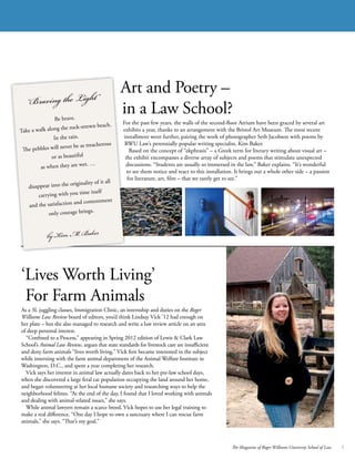 The Magazine of Roger Williams University School of Law 7
Art and Poetry –
in a Law School?
For the past few years, the walls of the second-floor Atrium have been graced by several art
exhibits a year, thanks to an arrangement with the Bristol Art Museum. The most recent
installment went further, pairing the work of photographer Seth Jacobson with poems by
RWU Law’s perennially popular writing specialist, Kim Baker.
	 Based on the concept of “ekphrasis” – a Greek term for literary writing about visual art –
the exhibit encompasses a diverse array of subjects and poems that stimulate unexpected
discussions. “Students are usually so immersed in the law,” Baker explains. “It’s wonderful
to see them notice and react to this installation. It brings out a whole other side – a passion
for literature, art, film – that we rarely get to see.”
‘Lives Worth Living’
For Farm Animals
As a 3L juggling classes, Immigration Clinic, an internship and duties on the Roger
Williams Law Review board of editors, you’d think Lindsay Vick ’12 had enough on
her plate – but she also managed to research and write a law review article on an area
of deep personal interest.
	 “Confined to a Process,” appearing in Spring 2012 edition of Lewis & Clark Law
School’s Animal Law Review, argues that state standards for livestock care are insufficient
and deny farm animals “lives worth living.” Vick first became interested in the subject
while interning with the farm animal department of the Animal Welfare Institute in
Washington, D.C., and spent a year completing her research.
	 Vick says her interest in animal law actually dates back to her pre-law school days,
when she discovered a large feral cat population occupying the land around her home,
and began volunteering at her local humane society and researching ways to help the
neighborhood felines. “At the end of the day, I found that I loved working with animals
and dealing with animal-related issues,” she says.
	 While animal lawyers remain a scarce breed, Vick hopes to use her legal training to
make a real difference. “One day I hope to own a sanctuary where I can rescue farm
animals,” she says. “That’s my goal.”
“Braving the Light”
Be brave.
Take a walk along the rock-strewn beach.
In the rain.
The pebbles will never be as treacherous
or as beautiful
as when they are wet. …
disappear into the originality of it all
carrying with you time itself
and the satisfaction and contentment
only courage brings.
by Kim M. Baker
 
