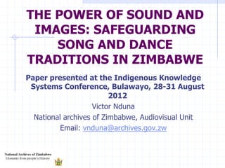 THE POWER OF SOUND AND
IMAGES: SAFEGUARDING
SONG AND DANCE
TRADITIONS IN ZIMBABWE
Paper presented at the Indigenous Knowledge
Systems Conference, Bulawayo, 28-31 August
2012
Victor Nduna
National archives of Zimbabwe, Audiovisual Unit
Email: vnduna@archives.gov.zw
 