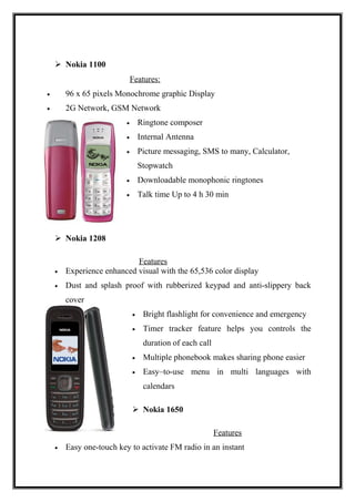 Nokia 1100
Features:
• 96 x 65 pixels Monochrome graphic Display
• 2G Network, GSM Network
• Ringtone composer
• Internal Antenna
• Picture messaging, SMS to many, Calculator,
Stopwatch
• Downloadable monophonic ringtones
• Talk time Up to 4 h 30 min
 Nokia 1208
Features
• Experience enhanced visual with the 65,536 color display
• Dust and splash proof with rubberized keypad and anti-slippery back
cover
• Bright flashlight for convenience and emergency
• Timer tracker feature helps you controls the
duration of each call
• Multiple phonebook makes sharing phone easier
• Easy–to-use menu in multi languages with
calendars
 Nokia 1650
Features
• Easy one-touch key to activate FM radio in an instant
 