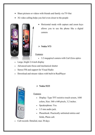 • Share pictures or videos with friends and family via TV-Out
• 3G video calling helps you feel even closer to the people
• Horizontal mode with capture and zoom keys
allows you to use the phone like a digital
camera
 Nokia N73
Features
• 3.2 megapixel camera with Carl Zeiss optics
• Large, bright 2.4-inch display
• Advanced auto-focus and mechanical shutter
• Stereo FM and support for Visual Radio
• Download and stream videos with built-in RealPlayer
 Nokia 5233
Features
• Display: Type TFT resistive touch screen, 16M
colors, Size: 360 x 640 pixels, 3.2 inches.
• Speakerphone: Yes.
• 3.5 mm audio jack.
• Phonebook: Practically unlimited entries and
fields, Photo call.
• Call records: Detailed, max 30 days
 