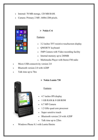 • Internal: 70 MB storage, 128 MB RAM.
• Camera: Primary 2 MP, 1600x1200 pixels.
 Nokia C-6
Features
• 3.2 inches TFT resistive touchscreen display
• QWERTY keyboard
• 5MP Camera with Video recording facility
• Internal memory up to 240MB
• Multimedia Player with Stereo FM radio
• Micro USB connectivity version 2.0
• Bluetooth version 2.0 with A2DP
• Talk time up to 7hrs
 Nokia Lumia 730
Features
• 4.7 inches IPS display
• 1 GB RAM & 8 GB ROM
• 6.7 MP Camera
• 1.2 GHz quad core processor
• Super sensitive touch
• Bluetooth version 2.0 with A2DP
• Talk time up to 22hrs
• Windows Phone 8.1 with Lumia Denim
 