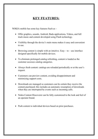 KEY FEATURES:
NOKIA mobile has some key features Such as –
• Offer graphics, sounds, Android, Bada applications, Videos, and full
track music and content developed using Flash technology.
• Visibility through the device’s main menu makes it easy and convenient
to use.
• Browsing content is simple with an intuitive. Easy – to – use interface
designed specifically for mobile devices.
• To eliminate prolonged catalog refreshing, content is loaded as the
customer accesses catalog categories.
• Always fresh content: catalogs are reloaded periodically or at the user’s
request.
• Customers can preview content, avoiding disappointment and
minimizing support costs.
• Downloads are managed so customers can be certain they receive the
content purchased; this includes an automatic resumption of downloads
when they are interrupted by events such as incoming calls.
• Nokia Content Discoverer can be fully customized to the look and feel of
an operator brand.
• Push content to individual devices based on prior purchases.
 