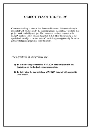 OBJECTIVES OF THE STUDY
Classroom teaching is more or less theoretical in nature. Unless the theory is
integrated with practice study, the learning remains incomplete. Therefore, this
project work can bridge this gap. The customer’s preferences towards the
NOKIA handsets follow being a student of B.B.A (H) with marketing as my
specializations subjects. At this point of time it is a great opportunity for me to
get knowledge and experience from this study.
The objectives of this project are -
1) To evaluate the performance of NOKIA handsets (benefits and
limitation) on the basis of customers opinion.
2) To determine the market share of NOKIA handset with respect to
total market.
 