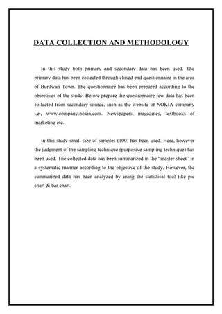DATA COLLECTION AND METHODOLOGY
In this study both primary and secondary data has been used. The
primary data has been collected through closed end questionnaire in the area
of Burdwan Town. The questionnaire has been prepared according to the
objectives of the study. Before prepare the questionnaire few data has been
collected from secondary source, such as the website of NOKIA company
i.e., www.company.nokia.com. Newspapers, magazines, textbooks of
marketing etc.
In this study small size of samples (100) has been used. Here, however
the judgment of the sampling technique (purposive sampling technique) has
been used. The collected data has been summarized in the “master sheet” in
a systematic manner according to the objective of the study. However, the
summarized data has been analyzed by using the statistical tool like pie
chart & bar chart.
 
