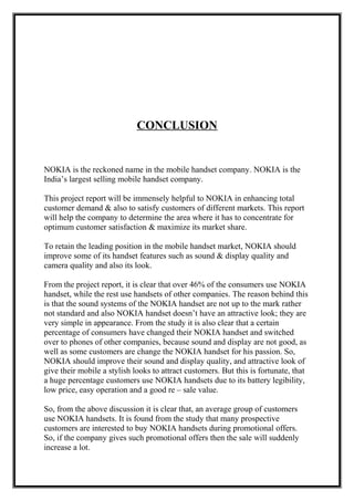 CONCLUSION
NOKIA is the reckoned name in the mobile handset company. NOKIA is the
India’s largest selling mobile handset company.
This project report will be immensely helpful to NOKIA in enhancing total
customer demand & also to satisfy customers of different markets. This report
will help the company to determine the area where it has to concentrate for
optimum customer satisfaction & maximize its market share.
To retain the leading position in the mobile handset market, NOKIA should
improve some of its handset features such as sound & display quality and
camera quality and also its look.
From the project report, it is clear that over 46% of the consumers use NOKIA
handset, while the rest use handsets of other companies. The reason behind this
is that the sound systems of the NOKIA handset are not up to the mark rather
not standard and also NOKIA handset doesn’t have an attractive look; they are
very simple in appearance. From the study it is also clear that a certain
percentage of consumers have changed their NOKIA handset and switched
over to phones of other companies, because sound and display are not good, as
well as some customers are change the NOKIA handset for his passion. So,
NOKIA should improve their sound and display quality, and attractive look of
give their mobile a stylish looks to attract customers. But this is fortunate, that
a huge percentage customers use NOKIA handsets due to its battery legibility,
low price, easy operation and a good re – sale value.
So, from the above discussion it is clear that, an average group of customers
use NOKIA handsets. It is found from the study that many prospective
customers are interested to buy NOKIA handsets during promotional offers.
So, if the company gives such promotional offers then the sale will suddenly
increase a lot.
 