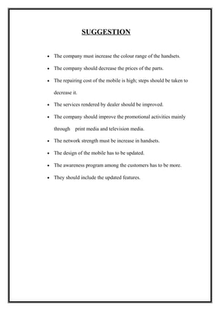 SUGGESTION
• The company must increase the colour range of the handsets.
• The company should decrease the prices of the parts.
• The repairing cost of the mobile is high; steps should be taken to
decrease it.
• The services rendered by dealer should be improved.
• The company should improve the promotional activities mainly
through print media and television media.
• The network strength must be increase in handsets.
• The design of the mobile has to be updated.
• The awareness program among the customers has to be more.
• They should include the updated features.
 