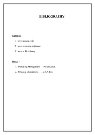 BIBLIOGRAPHY
Websites: -
1. www.google.co.in
2. www.company.nokia.com
3. www.wikipedia.org
Books: -
1. Marketing Management-----Philip Kotler.
2. Strategic Management------V.S.P. Roy
.
 