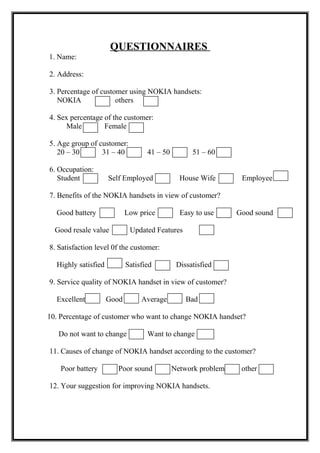 QUESTIONNAIRES
1. Name:
2. Address:
3. Percentage of customer using NOKIA handsets:
NOKIA others
4. Sex percentage of the customer:
Male Female
5. Age group of customer:
20 – 30 31 – 40 41 – 50 51 – 60
6. Occupation:
Student Self Employed House Wife Employee
7. Benefits of the NOKIA handsets in view of customer?
Good battery Low price Easy to use Good sound
Good resale value Updated Features
8. Satisfaction level 0f the customer:
Highly satisfied Satisfied Dissatisfied
9. Service quality of NOKIA handset in view of customer?
Excellent Good Average Bad
10. Percentage of customer who want to change NOKIA handset?
Do not want to change Want to change
11. Causes of change of NOKIA handset according to the customer?
Poor battery Poor sound Network problem other
12. Your suggestion for improving NOKIA handsets.
 