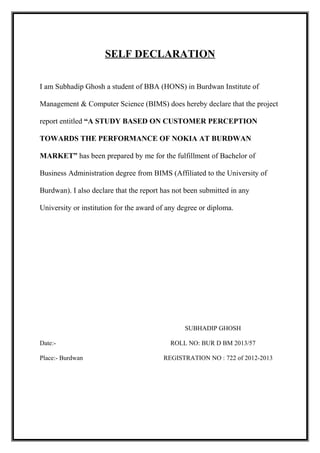 SELF DECLARATION
I am Subhadip Ghosh a student of BBA (HONS) in Burdwan Institute of
Management & Computer Science (BIMS) does hereby declare that the project
report entitled “A STUDY BASED ON CUSTOMER PERCEPTION
TOWARDS THE PERFORMANCE OF NOKIA AT BURDWAN
MARKET” has been prepared by me for the fulfillment of Bachelor of
Business Administration degree from BIMS (Affiliated to the University of
Burdwan). I also declare that the report has not been submitted in any
University or institution for the award of any degree or diploma.
SUBHADIP GHOSH
Date:- ROLL NO: BUR D BM 2013/57
Place:- Burdwan REGISTRATION NO : 722 of 2012-2013
 