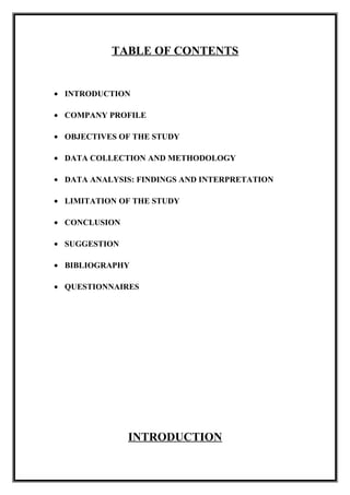 TABLE OF CONTENTS
• INTRODUCTION
• COMPANY PROFILE
• OBJECTIVES OF THE STUDY
• DATA COLLECTION AND METHODOLOGY
• DATA ANALYSIS: FINDINGS AND INTERPRETATION
• LIMITATION OF THE STUDY
• CONCLUSION
• SUGGESTION
• BIBLIOGRAPHY
• QUESTIONNAIRES
INTRODUCTION
 