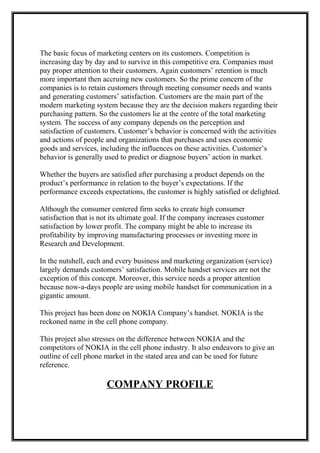 The basic focus of marketing centers on its customers. Competition is
increasing day by day and to survive in this competitive era. Companies must
pay proper attention to their customers. Again customers’ retention is much
more important then accruing new customers. So the prime concern of the
companies is to retain customers through meeting consumer needs and wants
and generating customers’ satisfaction. Customers are the main part of the
modern marketing system because they are the decision makers regarding their
purchasing pattern. So the customers lie at the centre of the total marketing
system. The success of any company depends on the perception and
satisfaction of customers. Customer’s behavior is concerned with the activities
and actions of people and organizations that purchases and uses economic
goods and services, including the influences on these activities. Customer’s
behavior is generally used to predict or diagnose buyers’ action in market.
Whether the buyers are satisfied after purchasing a product depends on the
product’s performance in relation to the buyer’s expectations. If the
performance exceeds expectations, the customer is highly satisfied or delighted.
Although the consumer centered firm seeks to create high consumer
satisfaction that is not its ultimate goal. If the company increases customer
satisfaction by lower profit. The company might be able to increase its
profitability by improving manufacturing processes or investing more in
Research and Development.
In the nutshell, each and every business and marketing organization (service)
largely demands customers’ satisfaction. Mobile handset services are not the
exception of this concept. Moreover, this service needs a proper attention
because now-a-days people are using mobile handset for communication in a
gigantic amount.
This project has been done on NOKIA Company’s handset. NOKIA is the
reckoned name in the cell phone company.
This project also stresses on the difference between NOKIA and the
competitors of NOKIA in the cell phone industry. It also endeavors to give an
outline of cell phone market in the stated area and can be used for future
reference.
COMPANY PROFILE
 