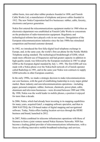 rubber boots, tires and other rubber products founded in 1898, and Finnish
Cable Works Ltd, a manufacturer of telephone and power cables founded in
1912. The new Nokia Corporation had five businesses: rubber, cable, forestry,
electronics and power generation.
Nokia first entered the telecommunications equipment market in 1960 when an
electronics department was established at Finnish Cable Works to concentrate
on the production of radio-transmission equipment. Regulatory and
technological reforms have played a role in our success. Deregulation of the
European telecommunications industries since the late 1980s has stimulated
competition and boosted customer demand.
In 1982, we introduced the first fully-digital local telephone exchange in
Europe, and, in the same year, the world’s first car phone for the Nordic Mobile
Telephone analog standard. The technological breakthrough of GSM, which
made more efficient use of frequencies and had greater capacity in addition to
high-quality sound, was followed by the European resolution in 1987 to adopt
GSM as the European digital standard by July 1, 1991. The first GSM call was
made with a Nokia phone over the Nokia-built network of a Finnish operator
called Radiolinja in 1991, and in the same year Nokia won contracts to supply
GSM networks in other European countries.
In the early 1990s, we made a strategic decision to make telecommunications
our core business, with the goal of establishing leadership in every major global
market. Basic industry and non-telecommunications operations—including
paper, personal computer, rubber, footwear, chemicals, power plant, cable,
aluminum and television businesses—were divested between 1989 and 1996.
By 1998, Nokia was the world leader in mobile phones, a position it enjoyed
for more than a decade.
In 2006, Nokia, which had already been investing in its mapping capabilities
for many years, acquired Gate5, a mapping software specialist, and then in
2008 NAVTEQ, the US-based maker of digital mapping and navigational
software. Today, Nokia offers leading location services through the HERE
business and brand, launched in 2012.
In 2007, Nokia combined its telecoms infrastructure operations with those of
Siemens to form a joint venture named Nokia Siemens Networks. NSN has
become a leading global provider of telecommunications infrastructure, with a
focus on offering innovative mobile broadband technology and services.
 