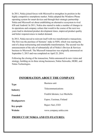 In 2011, Nokia joined forces with Microsoft to strengthen its position in the
highly competitive smartphone market. Nokia adopted the Windows Phone
operating system for smart devices and through their strategic partnership
Nokia and Microsoft set about establishing an alternative ecosystem to rival
iOS and Android. In 2011, Nokia also started to make a number of changes to
its operations and company culture that would in the course of the next two
years lead to shortened product development times, improved product quality
and better responsiveness to market demand.
In 2013, Nokia moved to reinvent itself with two transformative transactions.
The first was the purchase of Siemens’ stake in NSN, which was nearing the
end of a deep restructuring and remarkable transformation. The second was the
announcement of the sale of substantially all of Nokia’s Devices & Services
business to Microsoft. The Microsoft transaction was originally announced on
September 3, 2013 and was completed on April 25, 2014.
Following the closing of the transaction, Nokia announced its new vision and
strategy, building on its three strong businesses; Nokia Networks, HERE, and
Nokia Technologies.
INFORMATION ABOUT THE COMPANY
Type
Business unit
Industry
Telecommunications
Founded
Fredrik Idestam, Leo Mechelin
Headquarters
Espoo, Uusimaa, Finland
Key people
Rajeev Suri, CEO
Website www.company.nokia.com
PRODUCT OF NOKIA AND ITS FEATURES:
 