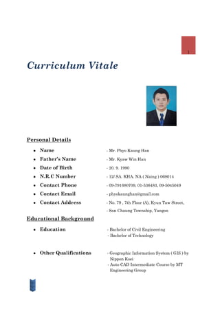 1
Curriculum Vitale
Personal Details
● Name - Mr. Phyo Kaung Han
● Father’s Name - Mr. Kyaw Win Han
● Date of Birth - 20. 9. 1990
● N.R.C Number - 12/ SA. KHA. NA ( Naing ) 068014
● Contact Phone - 09-791680709, 01-536483, 09-5045049
● Contact Email - phyokaunghan@gmail.com
● Contact Address - No. 79 , 7th Floor (A), Kyun Taw Street,
- San Chaung Township, Yangon
Educational Background
● Education - Bachelor of Civil Engineering
- Bachelor of Technology
● Other Qualifications - Geographic Information System ( GIS ) by
Nippon Koei
- Auto CAD Intermediate Course by MT
Engineering Group
 