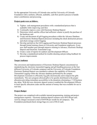 for the appropriate University of Colorado sites and the University of Colorado
Foundation with a uniform, efficient, auditable, cash-flow positive process to handle
donor contributions and processing.
Project goals were as follows:
1) Tighten cash management procedures with a standardized process that is
auditable while improving cash flow
2) Continually improve costs with Electronic Desktop Deposit
3) Determine which satellite offices had sufficient volume to justify the purchase of
the hardware unit
4) Create and document all gift logging procedures within the Advance Database
and Electronic Desktop Deposit processes including the check destruction process
and check storage control logging
5) Develop and deliver the Gift Logging and Electronic Desktop Deposit processes
through formal training classes to University and Foundation employees. Every
new staff member goes through intensive training in Advance, Electronic Desktop
Deposit and Electronic Transmittal Logs
6) Create a suite of reports for auditors and Development Officers
7) Develop a standardized method for trouble-shooting and providing feedback for
process improvements
Target Audience
The conversion and implementation of Electronic Desktop Deposit concentrated on
standardizing the electronic transmittal logging and gift handling processes at the four
different University of Colorado campuses and the University of Colorado Foundation.
Electronic Desktop Deposit was intended to enhance the capability of Electronic
Transmittal Logging within the Advance database performed by the campus
Development Assistants to efficiently log gifts electronically and to deposit the gifts
immediately. This new program allowed gifts to be quickly distributed to the proper
allocation providing immediate accessibility to the donations eliminating a 7-10 business
day delay. With this new electronic deposit system it enabled the Development Officers
to track specific allocation codes and the amount of money that was available for use in
real time.
Project Budget
The project was completed with available internal programming, training and project
management expertise. Electronic desktop deposit scanners were $932.00 per unit.
Activity charges increased a total of $459.00 per month for all campuses. The
Foundation purchased check storage bags at a cost of $0.22 each.
2
 