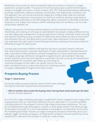 5
Marketing is the process of communicating the value of a product or service to a target
audience or prospect profile. This process of communicating value is performed through a
variety of strategies and tactics: content creation, SEO, PPC, online/print/broadcast advertising,
branding, conferences, webinars, websites, social media, viral, blast emails, and direct mail.
The approach may use narrow and precise targeting or shotgun-blast, wide-net methods.
Regardless of the approach, the purpose is to reach out and draw attention to get leads or
sales. Marketing automation is the technology that allows companies to efficiently streamline,
automate, track, analyze and measure online marketing tasks and workflows, such as email,
social media, websites, etc.
Selling is the process of moving someone toward a purchase decision by building a
relationship and creating an exchange of value between two people. A sales professional may
use cold calling, lead management, scripting, appointment setting, voicemails, email nurturing,
and objection handling as ways to build the relationship and provide the value of information
and education that can ultimately lead to a purchase. Sales automation is the technology
that automates the sales cycle to move leads generated by marketing more productively and
efficiently through the sales funnel.
A strong sales automation platform will help the rep move a prospect toward a decision
with several key functions: automatic distribution of sales-ready leads to representatives for
calls; automation of sales workflows and lead management to ensure every lead is worked
thoroughly using logic defined by management; logical-branch call scripting to help reps
answer questions and overcome objections; automation of email nurturing and standardized
email templates for consistent sales follow up; voice-drop for
voicemail messages so that callers can quickly move to the next
lead; centralized access to a document library of marketing content
to support salespeople throughout the sales process.
Prospects Buying Process
Stage 1: Awareness
During this phase prospects become aware of their need and begin
framing the need with requirements and preferences.
•	 65% of vendors that create the buying vision during these early states get the deal.
(Source: Forrester Research)
It is in this first stage marketing automation coupled with content mapped to each stage of the
buying process that can make all the difference for your sales team. It is crucial to establish
a strong presence in the prospect’s mind to help shape the provider preferences. This can
be accomplished through white papers, e-books, or other gated content that will encourage
the prospect to provide his or her email address in exchange for the download. At this point,
the marketing automation solution can begin tracking the prospects movement across your
website, trigger email drip campaigns, and help build a prospect’s interest profile that can be
handed off to sales when the prospect is ready for a sales contact.
 