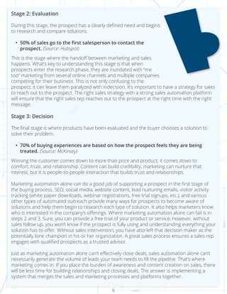 6
Stage 2: Evaluation
During this stage, the prospect has a clearly defined need and begins
to research and compare solutions.
•	 50% of sales go to the first salesperson to contact the
prospect. (Source: Hubspot)
This is the stage where the handoff between marketing and sales
happens. What’s key to understanding this stage is that when
prospects enter the research phase, they are inundated with “me
too” marketing from several online channels and multiple companies
competing for their business. This is not only confusing to the
prospect; it can leave them paralyzed with indecision. It’s important to have a strategy for sales
to reach out to the prospect. The right sales strategy with a strong sales automation platform
will ensure that the right sales rep reaches out to the prospect at the right time with the right
message.
Stage 3: Decision
The final stage is where products have been evaluated and the buyer chooses a solution to
solve their problem.
•	 70% of buying experiences are based on how the prospect feels they are being
treated. (Source: McKinsey)
Winning the customer comes down to more than price and product; it comes down to
comfort, trust, and relationship. Content can build credibility, marketing can nurture that
interest, but it is people-to-people interaction that builds trust and relationships.
Marketing automation alone can do a good job of supporting a prospect in the first stage of
the buying process. SEO, social media, website content, lead nurturing emails, visitor activity
tracking (white paper downloads, webinar registrations, free trial signups, etc.), and various
other types of automated outreach provide many ways for prospects to become aware of
solutions and help them begin to research each type of solution. It also helps marketers know
who is interested in the company’s offerings. Where marketing automation alone can fail is in
steps 2 and 3. Sure, you can provide a free trial of your product or service; however, without
sales follow up, you won’t know if the prospect is fully using and understanding everything your
solution has to offer. Without sales intervention, you have also left that decision maker as the
potentially lone champion in his or her organization. A great sales process ensures a sales rep
engages with qualified prospects as a trusted advisor.
Just as marketing automation alone can’t effectively close deals, sales automation alone can’t
necessarily generate the volume of leads your team needs to fill the pipeline. That’s where
marketing comes in. If you place the burden of awareness and content creation on sales, there
will be less time for building relationships and closing deals. The answer is implementing a
system that merges the sales and marketing processes and platforms together.
 