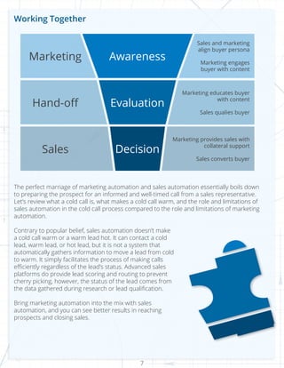 7
Working Together
The perfect marriage of marketing automation and sales automation essentially boils down
to preparing the prospect for an informed and well-timed call from a sales representative.
Let’s review what a cold call is, what makes a cold call warm, and the role and limitations of
sales automation in the cold call process compared to the role and limitations of marketing
automation.
Contrary to popular belief, sales automation doesn’t make
a cold call warm or a warm lead hot. It can contact a cold
lead, warm lead, or hot lead, but it is not a system that
automatically gathers information to move a lead from cold
to warm. It simply facilitates the process of making calls
efficiently regardless of the lead’s status. Advanced sales
platforms do provide lead scoring and routing to prevent
cherry picking, however, the status of the lead comes from
the data gathered during research or lead qualification.
Bring marketing automation into the mix with sales
automation, and you can see better results in reaching
prospects and closing sales.
Marketing
Hand-off
Sales
Awareness
Evaluation
Decision
Sales and marketing
align buyer persona
Marketing engages
buyer with content
Marketing educates buyer
with content
Sales qualies buyer
Marketing provides sales with
collateral support
Sales converts buyer
 
