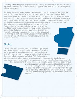 9
Marketing automation gives deeper insight into a prospect’s behavior to make a call warmer.
It provides more information to a sales rep to approach the prospect in a more thoughtful,
understanding way.
Marketing automation does not build personal relationships. It informs and engages the
prospect in your product or service. It can take a prospect and nurture it with relevant
information based on previous interactions with your company, product, or service online.
Its limitations? It can only nurture prospects to the point where prospects are ready to reach
out to the company on their own. This is where the need for sales/sales automation steps
in. Combined, marketing automation and sales automation give the salesperson insight
that makes the relationship building process more effective.
This also allows a company to define the point at which sales
should contact prospects. You can develop a lead management
methodology that uses marketing automation data to trigger
your sales automation system at the right time for a sales call.
The marriage of both systems lets you determine the point when
sales has enough information to make the cold, warm, or hot
calls more productive.
Closing
Today’s sales and marketing organization faces a plethora of
automation options that address various stages of the sales
funnel. With all these available options, it can be a daunting
task to find the right solution mix that appropriately addresses
the needs of both sales and marketing. With the increasing
attention paid to marketing automation solutions, it is easy to understand why some
organizations assume it’s a cure-all for issues related to marketing lead generation and sales
lead management. However, attention to filling the funnel with more leads without
providing appropriate lead management tools to the sales team
is akin to making the sales team drink from a fire hose. Best-
in-class sales and marketing teams should implement the right
mix of marketing automation and sales automation to ensure
that sales and marketing alignment can be attained to maximize
revenue.
 
