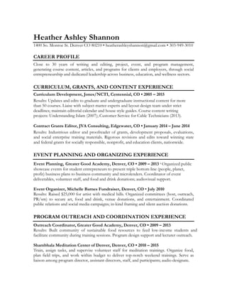Heather Ashley Shannon
1400 So. Monroe St. Denver CO 80210 • heatherashleyshannon@gmail.com • 303-949-3010
CAREER PROFILE
Close to 30 years of writing and editing, project, event, and program management,
generating course content, articles, and programs for clients and employers, through social
entrepreneurship and dedicated leadership across business, education, and wellness sectors.
CURRICULUM, GRANTS, AND CONTENT EXPERIENCE
Curriculum Development, Jones/NCTI, Centennial, CO • 2005 – 2015
Results: Updates and edits to graduate and undergraduate instructional content for more
than 50 courses. Liaise with subject matter experts and layout design team under strict
deadlines; maintain editorial calendar and house style guides. Course content writing
projects: Understanding Islam (2007); Customer Service for Cable Technicians (2013).
Contract Grants Editor, JVA Consulting, Edgewater, CO • January 2014 – June 2014
Results: Industrious editor and proofreader of grants, development proposals, evaluations,
and social enterprise training materials. Rigorous revisions and edits toward winning state
and federal grants for socially responsible, nonprofit, and education clients, nationwide.
EVENT PLANNING AND ORGANIZING EXPERIENCE
Event Planning, Greater Good Academy, Denver, CO • 2009 – 2013· Organized public
showcase events for student entrepreneurs to present triple bottom line (people, planet,
profit) business plans to business community and microlenders. Coordinator of event
deliverables, volunteer staff, and food and drink donations; audiovisual support.
Event Organizer, Michelle Barnes Fundraiser, Denver, CO • July 2010
Results: Raised $25,000 for artist with medical bills. Organized committees (host, outreach,
PR/sm) to secure art, food and drink, venue donations, and entertainment. Coordinated
public relations and social media campaigns; in-kind framing and silent auction donations.
PROGRAM OUTREACH AND COORDINATION EXPERIENCE
Outreach Coordinator, Greater Good Academy, Denver, CO • 2009 – 2013
Results: Built community of sustainable food resources to feed low-income students and
facilitate community during training sessions. Program design support and lecturer outreach.
Shambhala Meditation Center of Denver, Denver, CO • 2010 – 2015
Train, assign tasks, and supervise volunteer staff for meditation trainings. Organize food,
plan field trips, and work within budget to deliver top-notch weekend trainings. Serve as
liaison among program director, assistant directors, staff, and participants; audio designate.
 