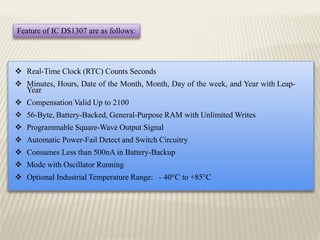 Feature of IC DS1307 are as follows:
 Real-Time Clock (RTC) Counts Seconds
 Minutes, Hours, Date of the Month, Month, Day of the week, and Year with Leap-
Year
 Compensation Valid Up to 2100
 56-Byte, Battery-Backed, General-Purpose RAM with Unlimited Writes
 Programmable Square-Wave Output Signal
 Automatic Power-Fail Detect and Switch Circuitry
 Consumes Less than 500nA in Battery-Backup
 Mode with Oscillator Running
 Optional Industrial Temperature Range: - 40°C to +85°C
 