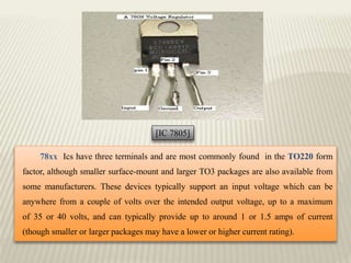 78xx Ics have three terminals and are most commonly found in the TO220 form
factor, although smaller surface-mount and larger TO3 packages are also available from
some manufacturers. These devices typically support an input voltage which can be
anywhere from a couple of volts over the intended output voltage, up to a maximum
of 35 or 40 volts, and can typically provide up to around 1 or 1.5 amps of current
(though smaller or larger packages may have a lower or higher current rating).
[IC 7805]
 