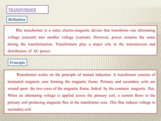 TRANSFORMER
Definition
The transformer is a static electro-magnetic device that transforms one alternating
voltage (current) into another voltage (current). However, power remains the some
during the transformation. Transformers play a major role in the transmission and
distribution of AC power.
Principle
Transformer works on the principle of mutual induction. A transformer consists of
laminated magnetic core forming the magnetic frame. Primary and secondary coils are
wound upon the two cores of the magnetic frame, linked by the common magnetic flux.
When an alternating voltage is applied across the primary coil, a current flows in the
primary coil producing magnetic flux in the transformer core. This flux induces voltage in
secondary coil.
 