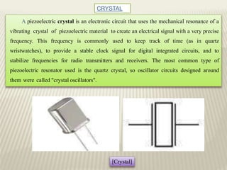 CRYSTAL
A piezoelectric crystal is an electronic circuit that uses the mechanical resonance of a
vibrating crystal of piezoelectric material to create an electrical signal with a very precise
frequency. This frequency is commonly used to keep track of time (as in quartz
wristwatches), to provide a stable clock signal for digital integrated circuits, and to
stabilize frequencies for radio transmitters and receivers. The most common type of
piezoelectric resonator used is the quartz crystal, so oscillator circuits designed around
them were called "crystal oscillators".
[Crystal]
 