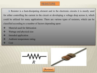 RESISTORS
A Resistor is a heat-dissipating element and in the electronic circuits it is mostly used
for either controlling the current in the circuit or developing a voltage drop across it, which
could be utilized for many applications. There are various types of resistors, which can be
classified according to a number of factors depending upon:
 Material used for fabrication
 Wattage and physical size
 Intended application
 Ambient temperature rating
 Cost
[Resistor]
 