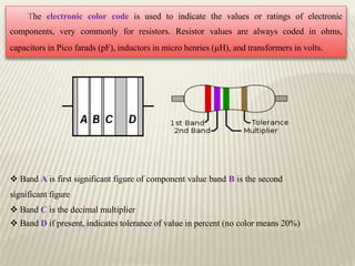The electronic color code is used to indicate the values or ratings of electronic
components, very commonly for resistors. Resistor values are always coded in ohms,
capacitors in Pico farads (pF), inductors in micro henries (µH), and transformers in volts.
 Band A is first significant figure of component value band B is the second
significant figure
 Band C is the decimal multiplier
 Band D if present, indicates tolerance of value in percent (no color means 20%)
 