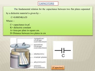 CAPACITORS
The fundamental relation for the capacitance between two flat plates separated
by a dielectric material is given by: -
C=0.08854KA/D
Where: -
C= capacitance in pf.
K= dielectric constant
A=Area per plate in square cm.
D=Distance between two plates in cm
[Capacitor]
 