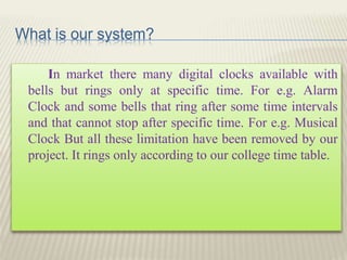 What is our system?
In market there many digital clocks available with
bells but rings only at specific time. For e.g. Alarm
Clock and some bells that ring after some time intervals
and that cannot stop after specific time. For e.g. Musical
Clock But all these limitation have been removed by our
project. It rings only according to our college time table.
 
