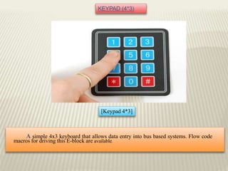 KEYPAD (4*3)
[Keypad 4*3]
A simple 4x3 keyboard that allows data entry into bus based systems. Flow code
macros for driving this E-block are available.
 