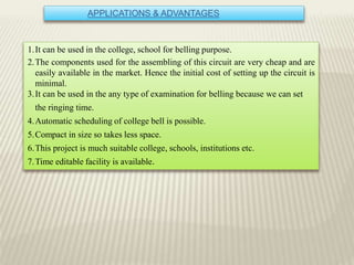 APPLICATIONS & ADVANTAGES
1.It can be used in the college, school for belling purpose.
2.The components used for the assembling of this circuit are very cheap and are
easily available in the market. Hence the initial cost of setting up the circuit is
minimal.
3.It can be used in the any type of examination for belling because we can set
the ringing time.
4.Automatic scheduling of college bell is possible.
5.Compact in size so takes less space.
6.This project is much suitable college, schools, institutions etc.
7.Time editable facility is available.
 