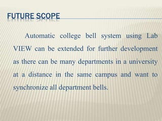 FUTURE SCOPE
Automatic college bell system using Lab
VIEW can be extended for further development
as there can be many departments in a university
at a distance in the same campus and want to
synchronize all department bells.
 