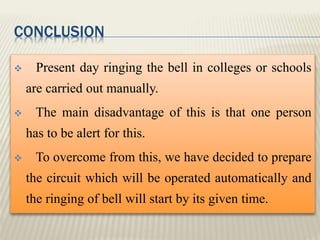 CONCLUSION
 Present day ringing the bell in colleges or schools
are carried out manually.
 The main disadvantage of this is that one person
has to be alert for this.
 To overcome from this, we have decided to prepare
the circuit which will be operated automatically and
the ringing of bell will start by its given time.
 
